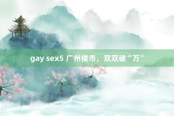 gay sex5 广州楼市，双双破“万”