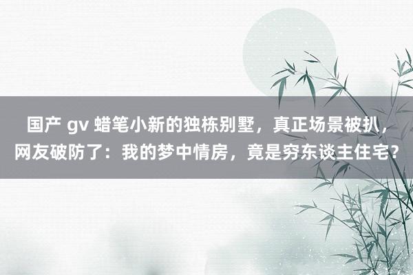 国产 gv 蜡笔小新的独栋别墅，真正场景被扒，网友破防了：我的梦中情房，竟是穷东谈主住宅？