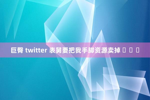 巨臀 twitter 表舅要把我手脚资源卖掉 ​​​