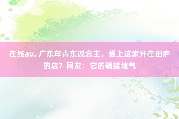 在线av. 广东年青东说念主，爱上这家开在田庐的店？网友：它的确接地气