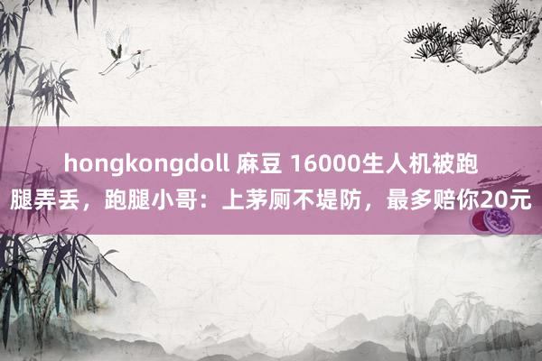 hongkongdoll 麻豆 16000生人机被跑腿弄丢，跑腿小哥：上茅厕不堤防，最多赔你20元