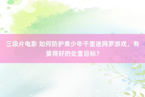 三级片电影 如何防护青少年千里迷网罗游戏，有莫得好的处置目标？