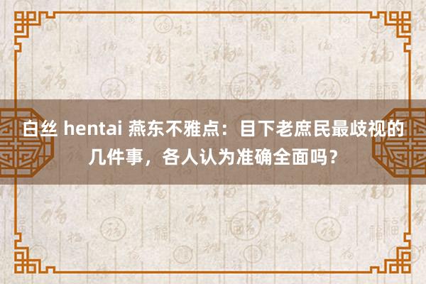 白丝 hentai 燕东不雅点：目下老庶民最歧视的几件事，各人认为准确全面吗？