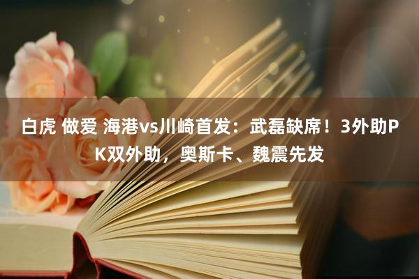 白虎 做爱 海港vs川崎首发：武磊缺席！3外助PK双外助，奥斯卡、魏震先发