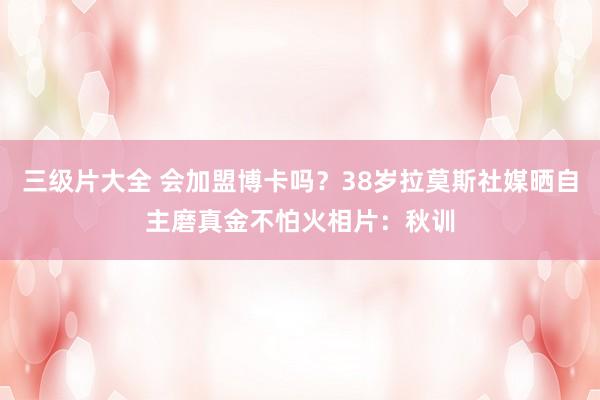 三级片大全 会加盟博卡吗？38岁拉莫斯社媒晒自主磨真金不怕火相片：秋训