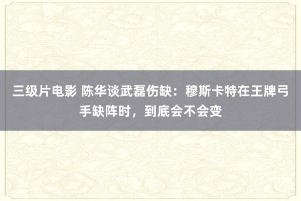 三级片电影 陈华谈武磊伤缺：穆斯卡特在王牌弓手缺阵时，到底会不会变