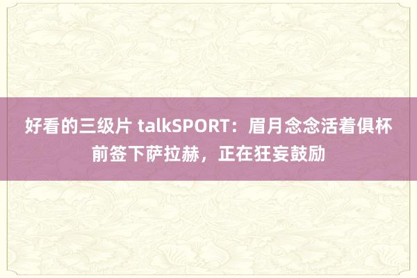 好看的三级片 talkSPORT：眉月念念活着俱杯前签下萨拉赫，正在狂妄鼓励