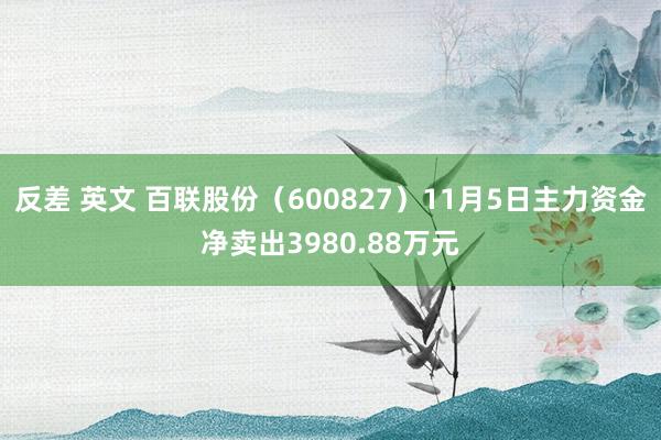 反差 英文 百联股份（600827）11月5日主力资金净卖出3980.88万元