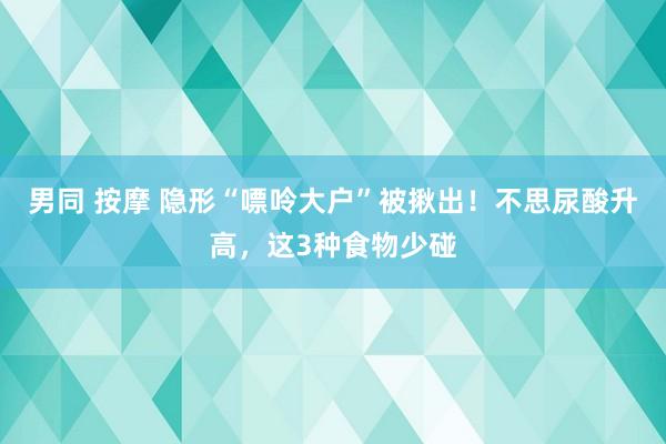 男同 按摩 隐形“嘌呤大户”被揪出！不思尿酸升高，这3种食物少碰