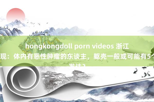 hongkongdoll porn videos 浙江大学发现：体内有恶性肿瘤的东谈主，躯壳一般或可能有5个发达？