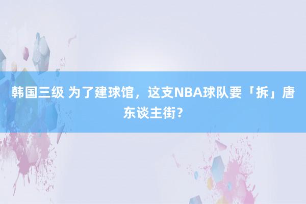 韩国三级 为了建球馆，这支NBA球队要「拆」唐东谈主街？