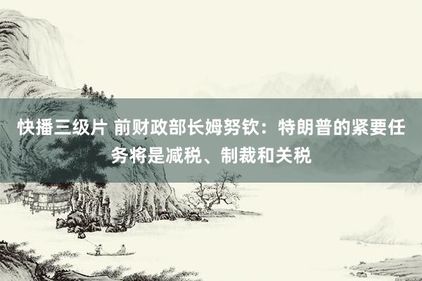 快播三级片 前财政部长姆努钦：特朗普的紧要任务将是减税、制裁和关税