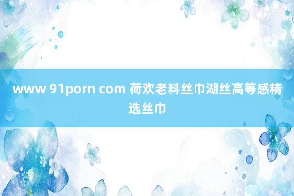 www 91porn com 荷欢老料丝巾湖丝高等感精选丝巾