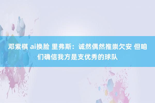 邓紫棋 ai换脸 里弗斯：诚然偶然推崇欠安 但咱们确信我方是支优秀的球队