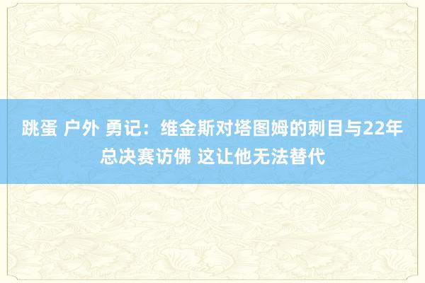 跳蛋 户外 勇记：维金斯对塔图姆的刺目与22年总决赛访佛 这让他无法替代