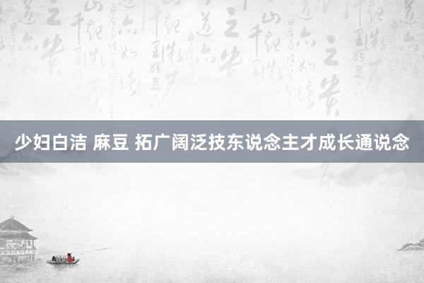 少妇白洁 麻豆 拓广阔泛技东说念主才成长通说念