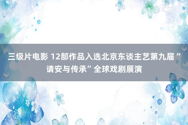 三级片电影 12部作品入选北京东谈主艺第九届“请安与传承”全球戏剧展演