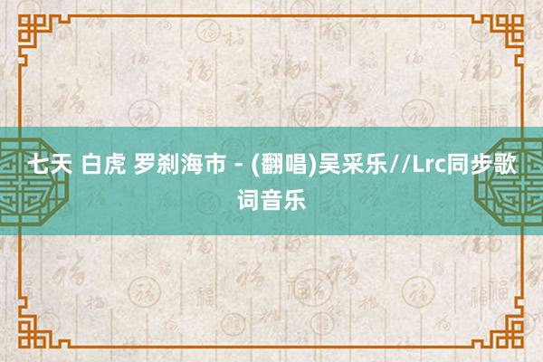 七天 白虎 罗刹海市 - (翻唱)吴采乐//Lrc同步歌词音乐