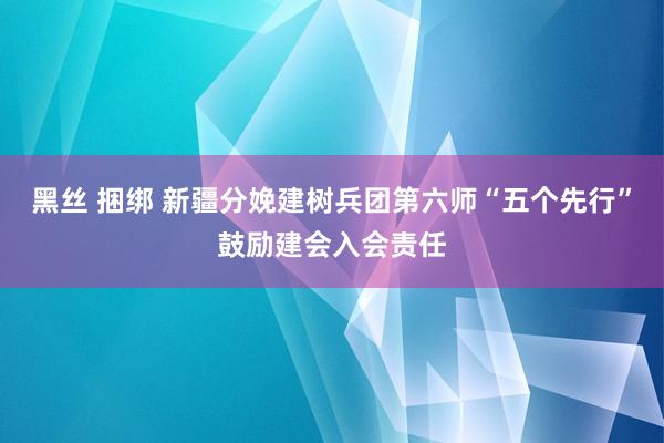 黑丝 捆绑 新疆分娩建树兵团第六师“五个先行”鼓励建会入会责任