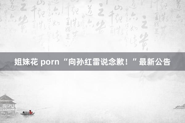 姐妹花 porn “向孙红雷说念歉！”最新公告