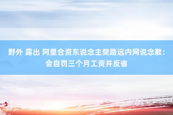 野外 露出 阿里合资东说念主樊路远内网说念歉：会自罚三个月工资并反省