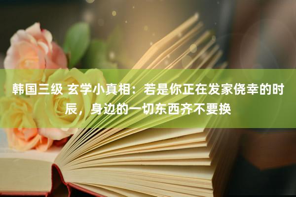 韩国三级 玄学小真相：若是你正在发家侥幸的时辰，身边的一切东西齐不要换