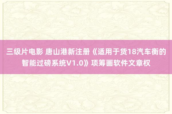 三级片电影 唐山港新注册《适用于货18汽车衡的智能过磅系统V1.0》项筹画软件文章权