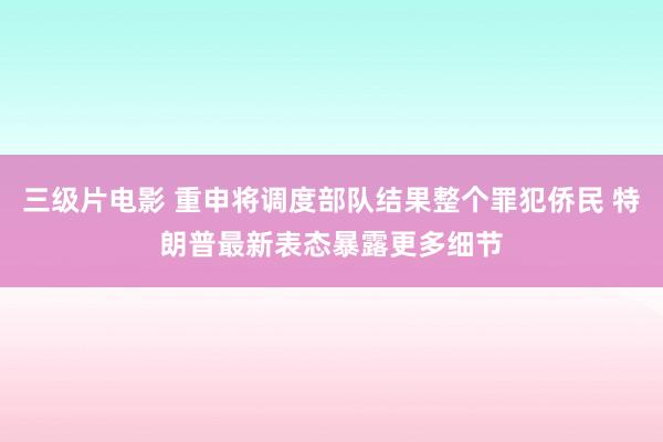 三级片电影 重申将调度部队结果整个罪犯侨民 特朗普最新表态暴露更多细节