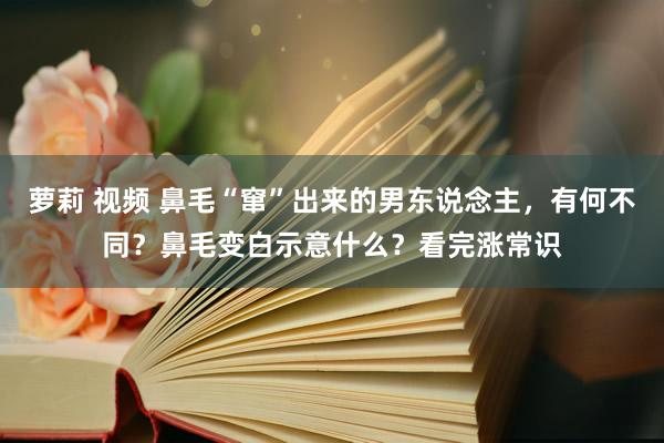 萝莉 视频 鼻毛“窜”出来的男东说念主，有何不同？鼻毛变白示意什么？看完涨常识