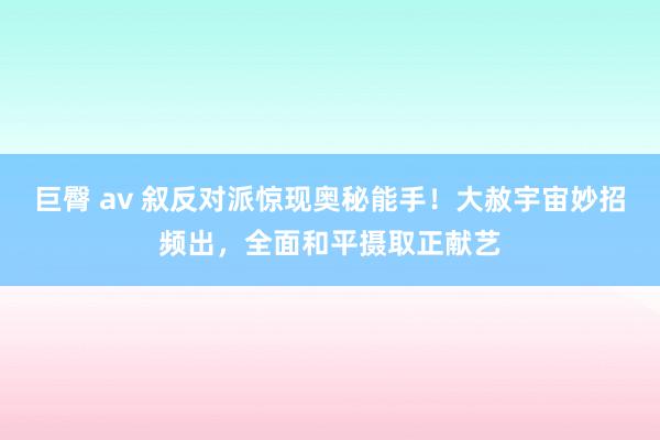 巨臀 av 叙反对派惊现奥秘能手！大赦宇宙妙招频出，全面和平摄取正献艺