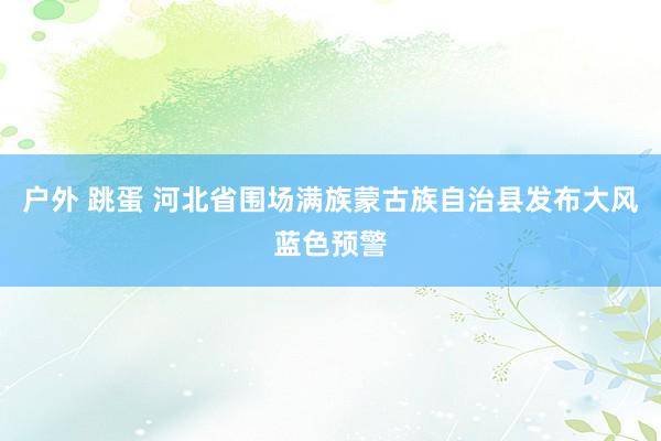 户外 跳蛋 河北省围场满族蒙古族自治县发布大风蓝色预警