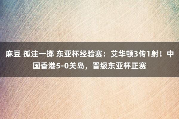 麻豆 孤注一掷 东亚杯经验赛：艾华顿3传1射！中国香港5-0关岛，晋级东亚杯正赛