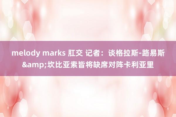 melody marks 肛交 记者：谈格拉斯-路易斯&坎比亚索皆将缺席对阵卡利亚里