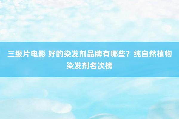 三级片电影 好的染发剂品牌有哪些？纯自然植物染发剂名次榜