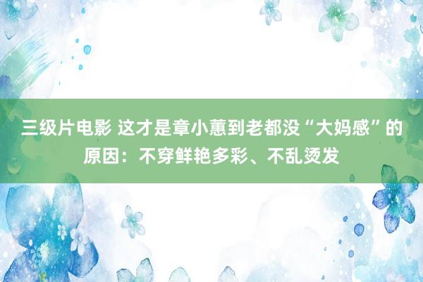 三级片电影 这才是章小蕙到老都没“大妈感”的原因：不穿鲜艳多彩、不乱烫发