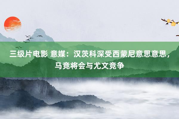 三级片电影 意媒：汉茨科深受西蒙尼意思意思，马竞将会与尤文竞争