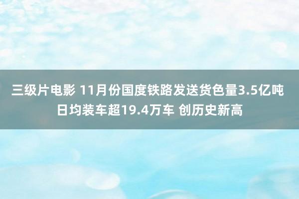 三级片电影 11月份国度铁路发送货色量3.5亿吨 日均装车超19.4万车 创历史新高