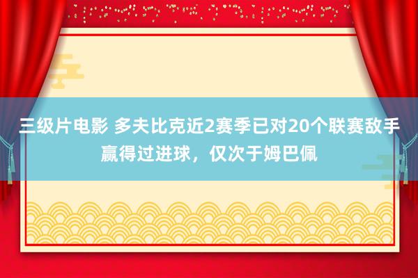 三级片电影 多夫比克近2赛季已对20个联赛敌手赢得过进球，仅次于姆巴佩