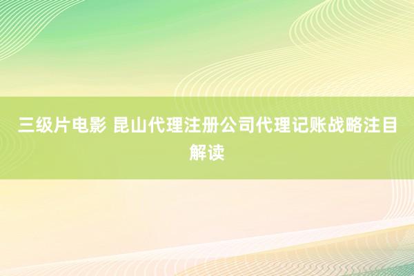 三级片电影 昆山代理注册公司代理记账战略注目解读