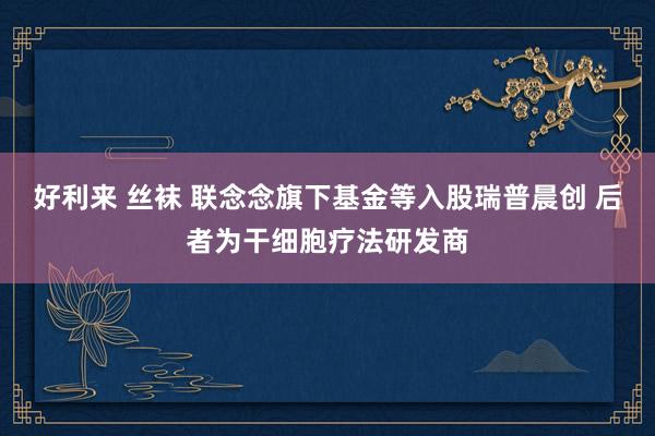 好利来 丝袜 联念念旗下基金等入股瑞普晨创 后者为干细胞疗法研发商