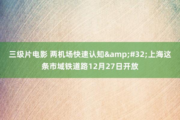 三级片电影 两机场快速认知&#32;上海这条市域铁道路12月27日开放