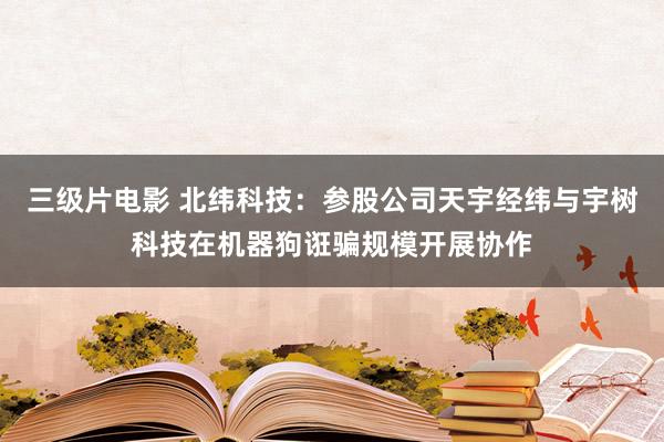 三级片电影 北纬科技：参股公司天宇经纬与宇树科技在机器狗诳骗规模开展协作