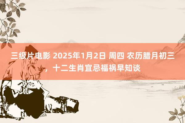 三级片电影 2025年1月2日 周四 农历腊月初三，十二生肖宜忌福祸早知谈