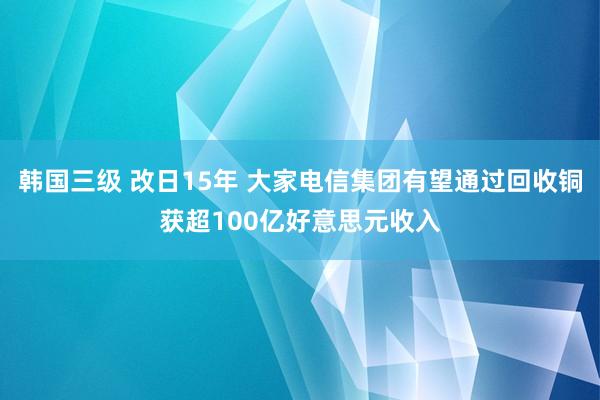 韩国三级 改日15年 大家电信集团有望通过回收铜获超100亿好意思元收入