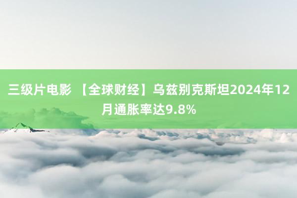 三级片电影 【全球财经】乌兹别克斯坦2024年12月通胀率达9.8%