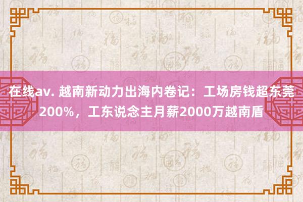 在线av. 越南新动力出海内卷记：工场房钱超东莞200%，工东说念主月薪2000万越南盾