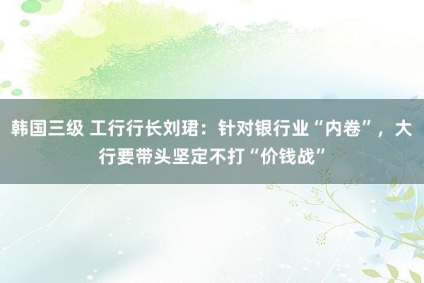 韩国三级 工行行长刘珺：针对银行业“内卷”，大行要带头坚定不打“价钱战”