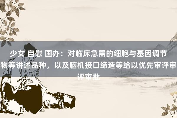 少女 自慰 国办：对临床急需的细胞与基因调节药物等讲述品种，以及脑机接口缔造等给以优先审评审批