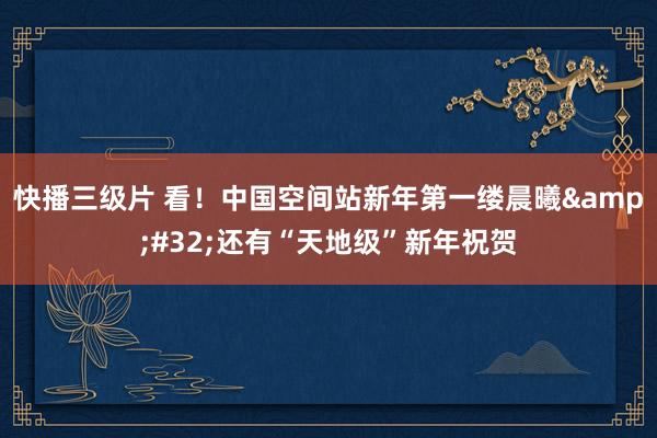 快播三级片 看！中国空间站新年第一缕晨曦&#32;还有“天地级”新年祝贺