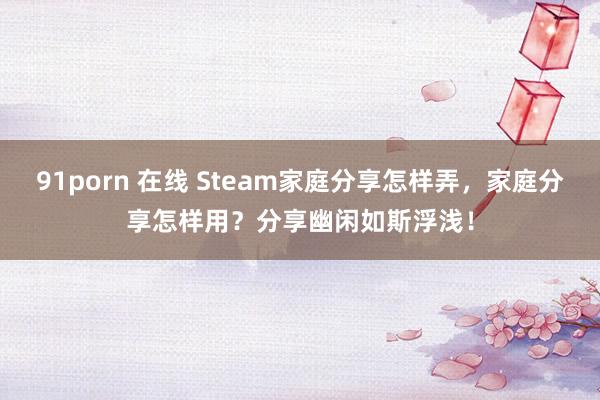 91porn 在线 Steam家庭分享怎样弄，家庭分享怎样用？分享幽闲如斯浮浅！